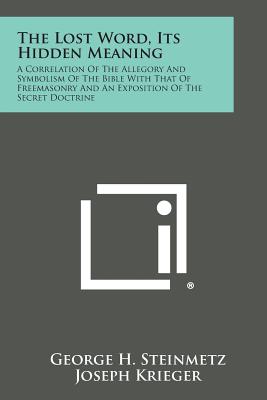 The Lost Word, Its Hidden Meaning: A Correlation of the Allegory and Symbolism of the Bible with That of Freemasonry and an Exposition of the Secret D - George H. Steinmetz