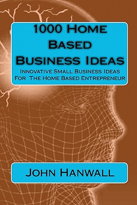 1000 Home Based Business Ideas: Innovative Small Business Ideas For The Home Based Entrepreneur - John Hanwall