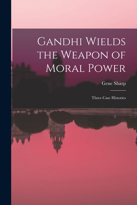 Gandhi Wields the Weapon of Moral Power; Three Case Histories - Gene Sharp