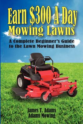 Earn $300 a Day Mowing Lawns: A Complete Beginner's Guide to the Lawn Mowing Business - Steven J. Adams