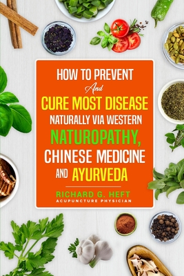 How to Prevent and Cure Most Disease Naturally via Western Naturopathy, Chinese Medicine and Ayurveda - Richard G. Heft