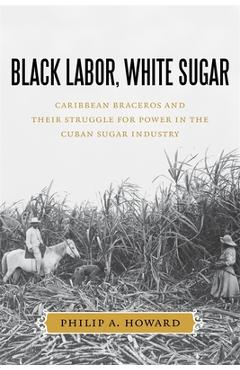 Coperta cărții 'Black Labor, White Sugar: Caribbean Braceros and Their Struggle for Power in the Cuban Sugar Industry - Philip A. Howard'