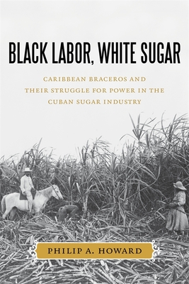Black Labor, White Sugar: Caribbean Braceros and Their Struggle for Power in the Cuban Sugar Industry - Philip A. Howard