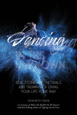 Dancing In The Unknown: Real stories of the trials and triumphs of living your life your way. - Betsy Chasse