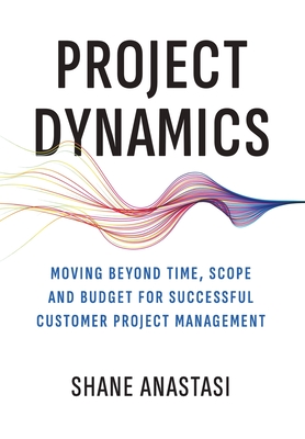 Project Dynamics: Moving Beyond Time, Scope and Budget for Successful Customer Project Management - Shane Anastasi