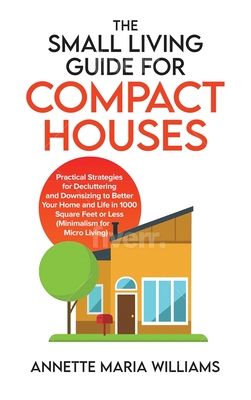 The Small Living Guide for Compact Houses: Practical Strategies for Decluttering and Downsizing to Better Your Home and Life in 1000 Square Feet or Le - Annette Maria Williams