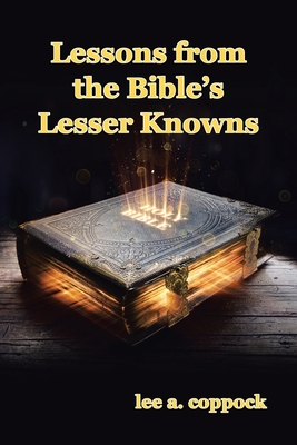 Lessons from the Bible's Lesser Knowns: A Compilation of Lesser-Known Bible Characters and Lessons We Can Learn from Them - Lee A. Coppock