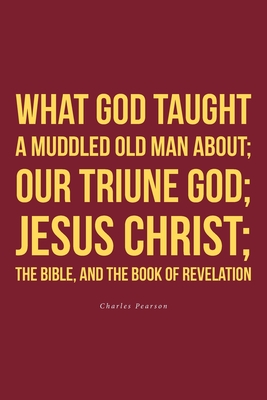 What God taught a muddled old man about; Our Triune God; Jesus Christ;The Bible, and the Book of Revelation - Charles Pearson