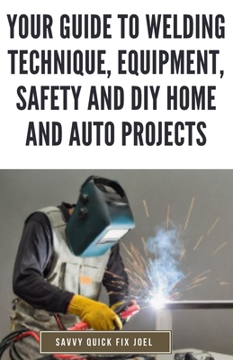 Your Guide to Welding Technique, Equipment, Safety and DIY Home and Auto Projects: Master Proper Hand-Eye Coordination, Welder Operation, Protective G - Savvy Quick Fix Joel
