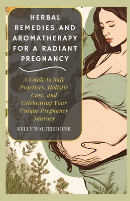 Herbal Remedies and Aromatherapy for a Radiant Pregnancy: A Guide to Safe Practice, Holistic Care and Celebrating Your Unique Pregnancy Journey - Kelly Walterhouse