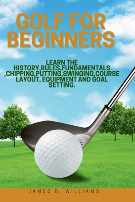 Golf For Beginners: : Learn the History, Rules, Fundamentals, Chipping, Putting, Swinging, Course Layout, Equipment and Goal setting. - James B. Williams