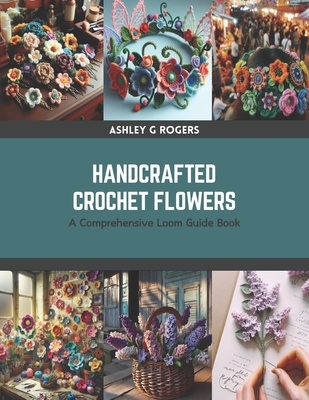 Handcrafted Crochet Flowers: A Comprehensive Loom Guide Book - Ashley G. Rogers