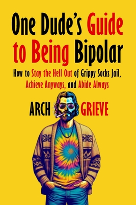 One Dude's Guide to Being Bipolar: How to Stay the Hell Out of Grippy Socks Jail, Achieve Anyways, and Abide Always - Arch Grieve