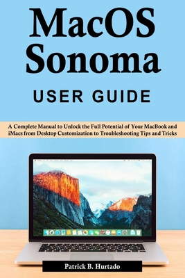 macOS Sonoma User Guide: A Complete Manual to Unlock the Full Potential of Your MacBook and iMacs from Desktop Customization to Troubleshooting - Patrick B. Hurtado