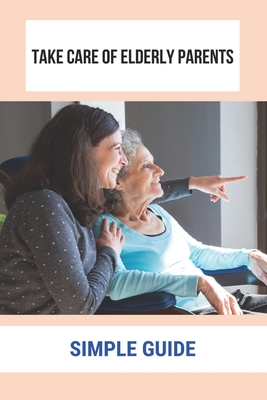 Take Care Of Elderly Parents: Simple Guide: Care For Your Elderly Parent - Eloisa Kesey