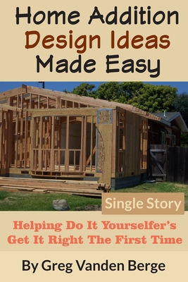 Home Addition Design Ideas Made Easy: Helping Do It Yourselfer's Get It Right The First Time - Greg Vanden Berge