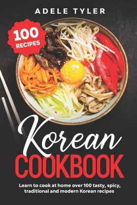 Korean Cookbook: Learn To Cook At Home Over 100 Tasty, Spicy, Traditional And Modern Korean Recipes - Adele Tyler