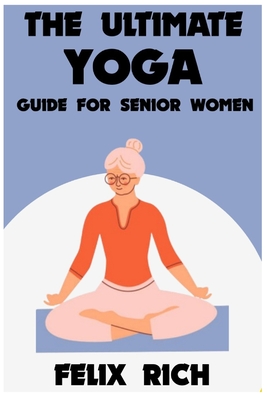 The Ultimate Yoga Guide for Senior Women: A Gentle Approach to Yoga for Senior Women: Mind, Body and Spirit - Felix Rich