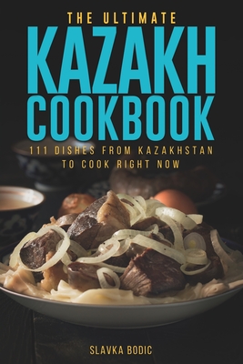 The Ultimate Kazakh Cookbook: 111 Dishes From Kazakhstan To Cook Right Now - Slavka Bodic