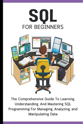 SQL For Beginners: The Comprehensive Guide To Learning, Understanding, And Mastering SQL Programming For Managing, Analyzing, and Manipul - Voltaire Lumiere