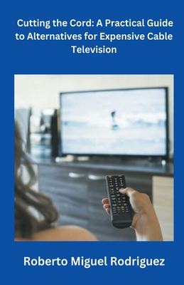 Cutting the Cord: A Practical Guide to Alternatives for Expensive Cable Television - Roberto Miguel Rodriguez