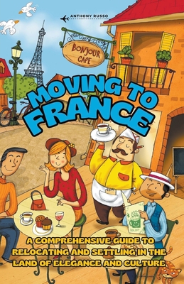 Moving to France: A Comprehensive Guide to Relocating and Settling in the Land of Elegance and Culture - Anthony Russo