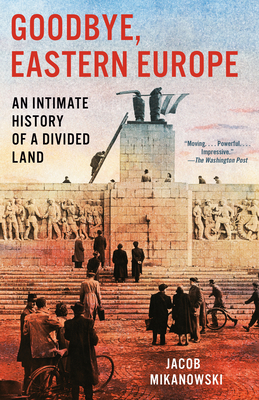 Goodbye, Eastern Europe: An Intimate History of a Divided Land - Jacob Mikanowski