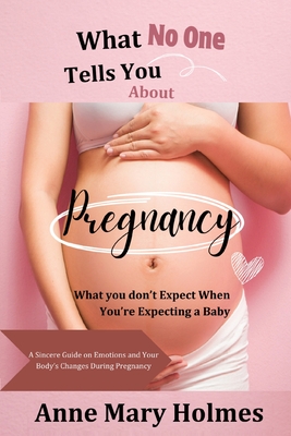 What No One Tells You About Pregnancy: What you don't Expect When You're Expecting a Baby-A Sincere Guide on Emotions and Your Body's Changes During P - Anne Mary Holmes