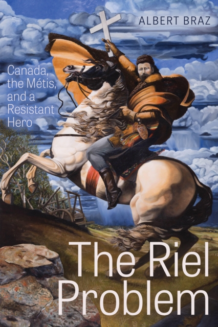 The Riel Problem: Canada, the Mtis, and a Resistant Hero - Albert Braz