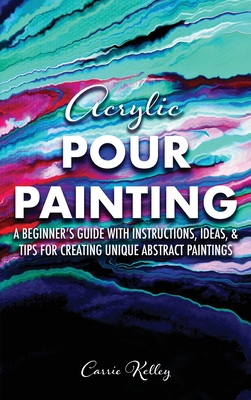 Acrylic Pour Painting: A Beginner's Guide with Instructions, Ideas, and Tips for Creating Unique Abstract Paintings - Carrie Kelley