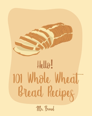 Hello! 101 Whole Wheat Bread Recipes: Best Whole Wheat Bread Cookbook Ever For Beginners [No Knead Bread Cookbook, Sourdough Bread Cookbook, Banana Br - Bread