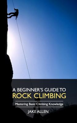 A Beginner's Guide to Rock Climbing: Mastering Basic Climbing Knowledge - Jake Allen