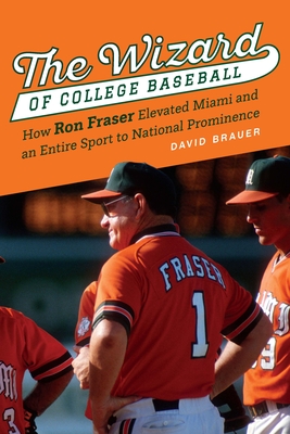 The Wizard of College Baseball: How Ron Fraser Elevated Miami and an Entire Sport to National Prominence - David Brauer