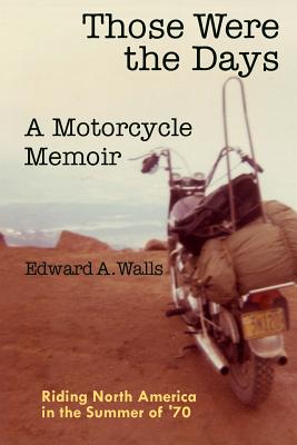 Those Were the Days A Motorcycle Memoir: Riding North America in the summer of '70 - Edward A. Walls
