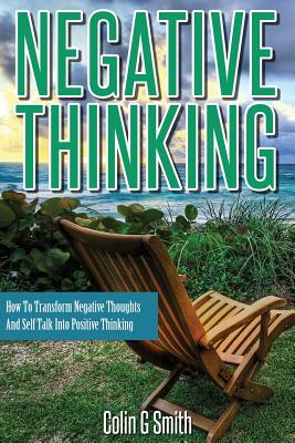 Negative Thinking: How To Transform Negative Thoughts And Self Talk Into Positive Thinking - Colin G. Smith