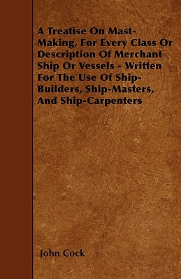 A Treatise on Mast-Making, for Every Class or Description of Merchant Ship or Vessels - Written for the Use of Ship-Builders, Ship-Masters, and Ship-C - John Cock