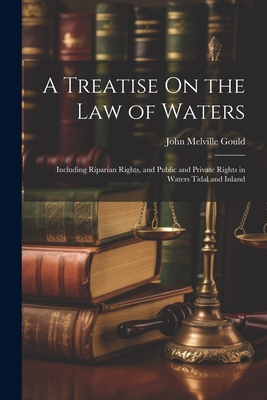 A Treatise On the Law of Waters: Including Riparian Rights, and Public and Private Rights in Waters Tidal and Inland - John Melville Gould