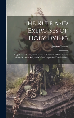 The Rule and Exercises of Holy Dying: Together With Prayers and Acts of Virtue and Rules for the Visitation of the Sick, and Offices Proper for That M - Jeremy Taylor