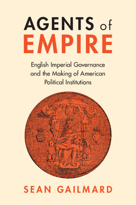 Agents of Empire: English Imperial Governance and the Making of American Political Institutions - Sean Gailmard