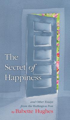 The Secret of Happiness: And Other Essays From The Huffington Post - Babette Hughes