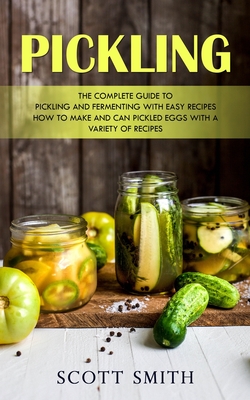 Pickling: The Complete Guide to Pickling and Fermenting With Easy Recipes (How to Make and Can Pickled Eggs With a Variety of Re - Scott Smith