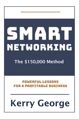 Smart Networking - The $150,000 Method: Powerful Lessons For A Profitable Business - Kerry George