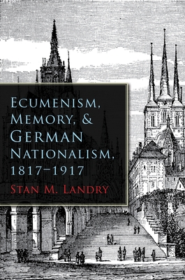 Ecumenism, Memory, & German Nationalism, 1817-1917 - Stan M. Landry