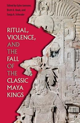 Ritual, Violence, and the Fall of the Classic Maya Kings - Gyles Iannone