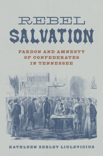 Rebel Salvation: Pardon and Amnesty of Confederates in Tennessee - Kathleen Zebley Liulevicius