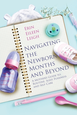 Navigating the Newborn Months and Beyond: A Mother's Guide to Routine, Sleep, Fussiness and Self-Care: A Mother's Guide to Routine, Sleep, Fussiness a - Erin Eileen Leigh