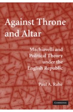 Coperta cărții 'Against Throne and Altar: Machiavelli and Political Theory Under the English Republic - Paul A. Rahe'