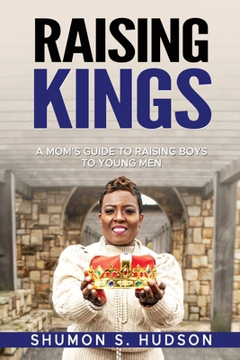 Raising Kings: A Mom's Guide To Raising Boys To Young Men - Shumon S. Hudson