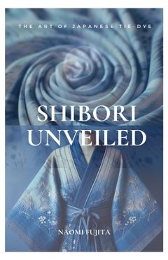 Coperta cărții 'Shibori Unveiled: The Art of Japanese Tie-Dye - Naomi Fujita'