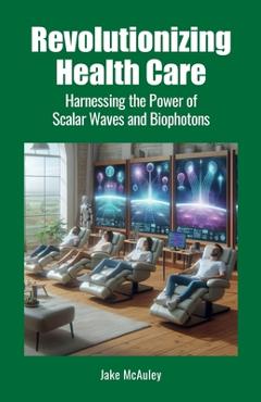 Coperta cărții 'Revolutionizing Health Care: Harnessing the Power of Scalar Wave and Biophoton Technology - Jake Mcauley'